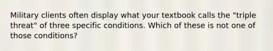 Military clients often display what your textbook calls the "triple threat" of three specific conditions. Which of these is not one of those conditions?