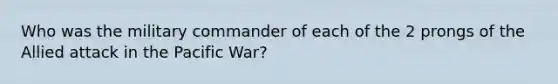 Who was the military commander of each of the 2 prongs of the Allied attack in the Pacific War?