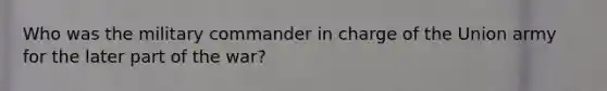Who was the military commander in charge of the Union army for the later part of the war?