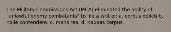 The Military Commissions Act (MCA) eliminated the ability of "unlawful enemy combatants" to file a writ of: a. ​corpus delicti b. ​nolle contendere. c. ​mens rea. d. ​habeas corpus.