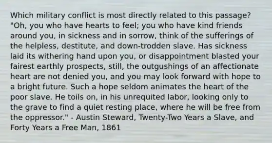 Which military conflict is most directly related to this passage? "Oh, you who have hearts to feel; you who have kind friends around you, in sickness and in sorrow, think of the sufferings of the helpless, destitute, and down-trodden slave. Has sickness laid its withering hand upon you, or disappointment blasted your fairest earthly prospects, still, the outgushings of an affectionate heart are not denied you, and you may look forward with hope to a bright future. Such a hope seldom animates the heart of the poor slave. He toils on, in his unrequited labor, looking only to the grave to find a quiet resting place, where he will be free from the oppressor." - Austin Steward, Twenty-Two Years a Slave, and Forty Years a Free Man, 1861