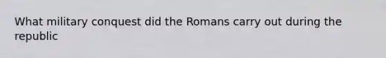 What military conquest did the Romans carry out during the republic