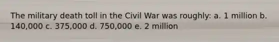 The military death toll in the Civil War was roughly: a. 1 million b. 140,000 c. 375,000 d. 750,000 e. 2 million