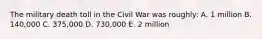 The military death toll in the Civil War was roughly: A. 1 million B. 140,000 C. 375,000 D. 730,000 E. 2 million