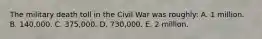 The military death toll in the Civil War was roughly: A. 1 million. B. 140,000. C. 375,000. D. 730,000. E. 2 million.