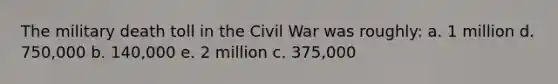 The military death toll in the Civil War was roughly: a. 1 million d. 750,000 b. 140,000 e. 2 million c. 375,000