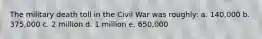 The military death toll in the Civil War was roughly: a. 140,000 b. 375,000 c. 2 million d. 1 million e. 650,000