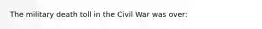 The military death toll in the Civil War was over: