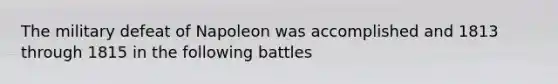 The military defeat of Napoleon was accomplished and 1813 through 1815 in the following battles