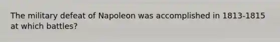 The military defeat of Napoleon was accomplished in 1813-1815 at which battles?