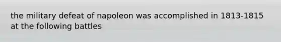 the military defeat of napoleon was accomplished in 1813-1815 at the following battles