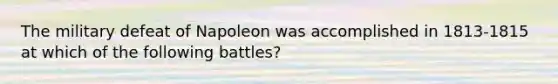 The military defeat of Napoleon was accomplished in 1813-1815 at which of the following battles?