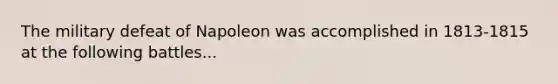 The military defeat of Napoleon was accomplished in 1813-1815 at the following battles...