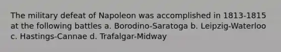 The military defeat of Napoleon was accomplished in 1813-1815 at the following battles a. Borodino-Saratoga b. Leipzig-Waterloo c. Hastings-Cannae d. Trafalgar-Midway