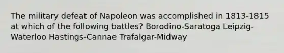 The military defeat of Napoleon was accomplished in 1813-1815 at which of the following battles? Borodino-Saratoga Leipzig-Waterloo Hastings-Cannae Trafalgar-Midway