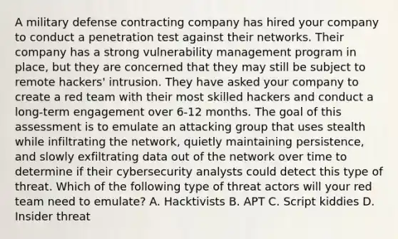 A military defense contracting company has hired your company to conduct a penetration test against their networks. Their company has a strong vulnerability management program in place, but they are concerned that they may still be subject to remote hackers' intrusion. They have asked your company to create a red team with their most skilled hackers and conduct a long-term engagement over 6-12 months. The goal of this assessment is to emulate an attacking group that uses stealth while infiltrating the network, quietly maintaining persistence, and slowly exfiltrating data out of the network over time to determine if their cybersecurity analysts could detect this type of threat. Which of the following type of threat actors will your red team need to emulate? A. Hacktivists B. APT C. Script kiddies D. Insider threat