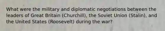 What were the military and diplomatic negotiations between the leaders of Great Britain (Churchill), the Soviet Union (Stalin), and the United States (Roosevelt) during the war?