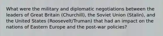 What were the military and diplomatic negotiations between the leaders of Great Britain (Churchill), the Soviet Union (Stalin), and the United States (Roosevelt/Truman) that had an impact on the nations of Eastern Europe and the post-war policies?