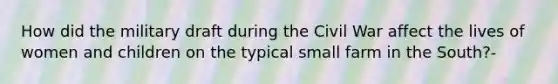 How did the military draft during the Civil War affect the lives of women and children on the typical small farm in the South?-