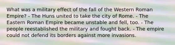 What was a military effect of the fall of the Western Roman Empire? - The Huns united to take the city of Rome. - The Eastern Roman Empire became unstable and fell, too. - The people reestablished the military and fought back. - The empire could not defend its borders against more invasions.