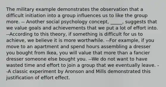 The military example demonstrates the observation that a difficult initiation into a group influences us to like the group more. -- Another social psychology concept, _____, suggests that we value goals and achievements that we put a lot of effort into. --According to this theory, if something is difficult for us to achieve, we believe it is more worthwhile. --For example, if you move to an apartment and spend hours assembling a dresser you bought from Ikea, you will value that more than a fancier dresser someone else bought you. --We do not want to have wasted time and effort to join a group that we eventually leave. --A classic experiment by Aronson and Mills demonstrated this justification of effort effect.