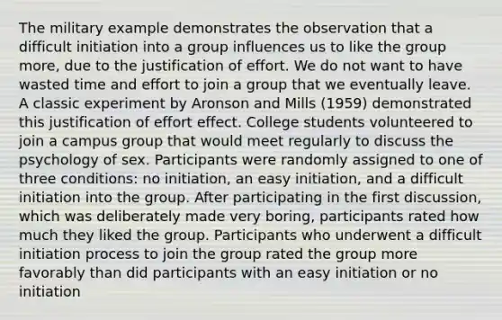 The military example demonstrates the observation that a difficult initiation into a group influences us to like the group more, due to the justification of effort. We do not want to have wasted time and effort to join a group that we eventually leave. A classic experiment by Aronson and Mills (1959) demonstrated this justification of effort effect. College students volunteered to join a campus group that would meet regularly to discuss the psychology of sex. Participants were randomly assigned to one of three conditions: no initiation, an easy initiation, and a difficult initiation into the group. After participating in the first discussion, which was deliberately made very boring, participants rated how much they liked the group. Participants who underwent a difficult initiation process to join the group rated the group more favorably than did participants with an easy initiation or no initiation