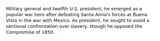 Military general and twelfth U.S. president, he emerged as a popular war hero after defeating Santa Anna's forces at Buena Vista in the war with Mexico. As president, he sought to avoid a sectional confrontation over slavery, though he opposed the Compromise of 1850.