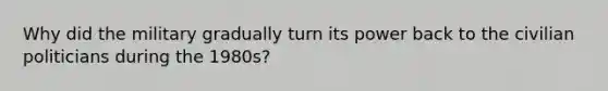 Why did the military gradually turn its power back to the civilian politicians during the 1980s?