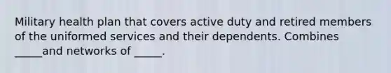 Military health plan that covers active duty and retired members of the uniformed services and their dependents. Combines _____and networks of _____.