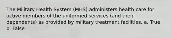 The Military Health System (MHS) administers health care for active members of the uniformed services (and their dependents) as provided by military treatment facilities. a. True b. False