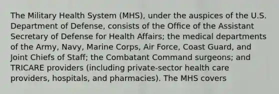 The Military Health System (MHS), under the auspices of the U.S. Department of Defense, consists of the Ofﬁce of the Assistant Secretary of Defense for Health Affairs; the medical departments of the Army, Navy, Marine Corps, Air Force, Coast Guard, and Joint Chiefs of Staﬀ; the Combatant Command surgeons; and TRICARE providers (including private-sector health care providers, hospitals, and pharmacies). The MHS covers