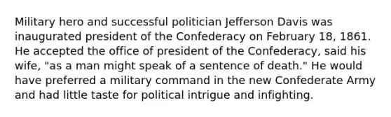 Military hero and successful politician Jefferson Davis was inaugurated president of the Confederacy on February 18, 1861. He accepted the office of president of the Confederacy, said his wife, "as a man might speak of a sentence of death." He would have preferred a military command in the new Confederate Army and had little taste for political intrigue and infighting.