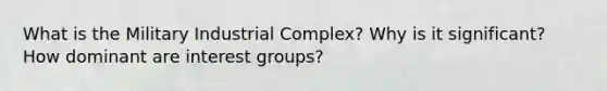 What is the Military Industrial Complex? Why is it significant? How dominant are interest groups?