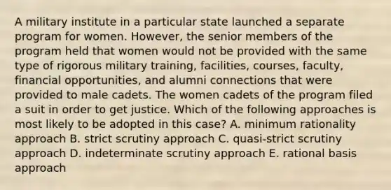 A military institute in a particular state launched a separate program for women. However, the senior members of the program held that women would not be provided with the same type of rigorous military training, facilities, courses, faculty, financial opportunities, and alumni connections that were provided to male cadets. The women cadets of the program filed a suit in order to get justice. Which of the following approaches is most likely to be adopted in this case? A. minimum rationality approach B. strict scrutiny approach C. quasi-strict scrutiny approach D. indeterminate scrutiny approach E. rational basis approach