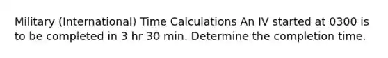 Military (International) Time Calculations An IV started at 0300 is to be completed in 3 hr 30 min. Determine the completion time.