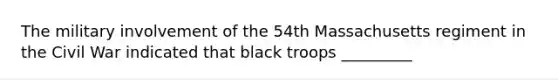 The military involvement of the 54th Massachusetts regiment in the Civil War indicated that black troops _________