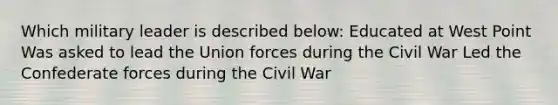 Which military leader is described below: Educated at West Point Was asked to lead the Union forces during the Civil War Led the Confederate forces during the Civil War