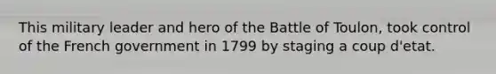 This military leader and hero of the Battle of Toulon, took control of the French government in 1799 by staging a coup d'etat.