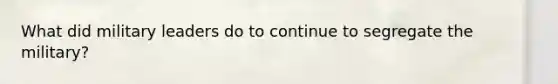 What did military leaders do to continue to segregate the military?