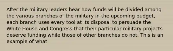 After the military leaders hear how funds will be divided among the various branches of the military in the upcoming budget, each branch uses every tool at its disposal to persuade the White House and Congress that their particular military projects deserve funding while those of other branches do not. This is an example of what