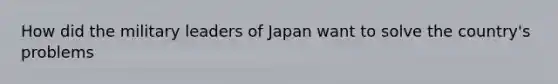 How did the military leaders of Japan want to solve the country's problems