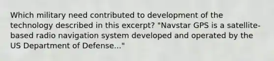 Which military need contributed to development of the technology described in this excerpt? "Navstar GPS is a satellite-based radio navigation system developed and operated by the US Department of Defense..."