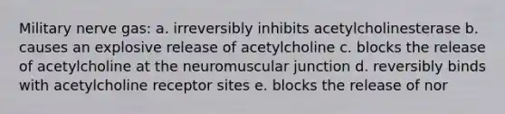 Military nerve gas: a. irreversibly inhibits acetylcholinesterase b. causes an explosive release of acetylcholine c. blocks the release of acetylcholine at the neuromuscular junction d. reversibly binds with acetylcholine receptor sites e. blocks the release of nor