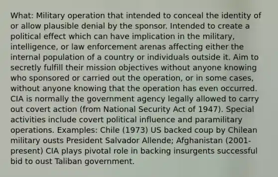 What: Military operation that intended to conceal the identity of or allow plausible denial by the sponsor. Intended to create a political effect which can have implication in the military, intelligence, or law enforcement arenas affecting either the internal population of a country or individuals outside it. Aim to secretly fulfill their mission objectives without anyone knowing who sponsored or carried out the operation, or in some cases, without anyone knowing that the operation has even occurred. CIA is normally the government agency legally allowed to carry out covert action (from National Security Act of 1947). Special activities include covert political influence and paramilitary operations. Examples: Chile (1973) US backed coup by Chilean military ousts President Salvador Allende; Afghanistan (2001-present) CIA plays pivotal role in backing insurgents successful bid to oust Taliban government.