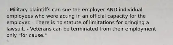 - Military plaintiffs can sue the employer AND individual employees who were acting in an official capacity for the employer. - There is no statute of limitations for bringing a lawsuit. - Veterans can be terminated from their employment only "for cause."