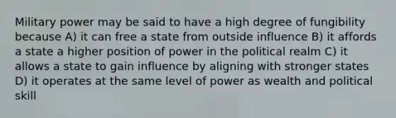 Military power may be said to have a high degree of fungibility because A) it can free a state from outside influence B) it affords a state a higher position of power in the political realm C) it allows a state to gain influence by aligning with stronger states D) it operates at the same level of power as wealth and political skill