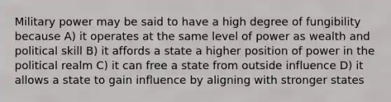 Military power may be said to have a high degree of fungibility because A) it operates at the same level of power as wealth and political skill B) it affords a state a higher position of power in the political realm C) it can free a state from outside influence D) it allows a state to gain influence by aligning with stronger states