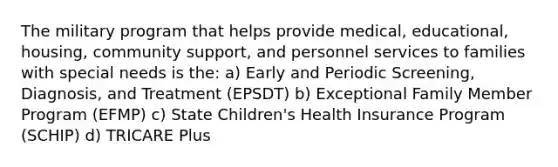 The military program that helps provide medical, educational, housing, community support, and personnel services to families with special needs is the: a) Early and Periodic Screening, Diagnosis, and Treatment (EPSDT) b) Exceptional Family Member Program (EFMP) c) State Children's Health Insurance Program (SCHIP) d) TRICARE Plus