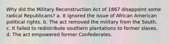 Why did the Military Reconstruction Act of 1867 disappoint some radical Republicans? a. It ignored the issue of African American political rights. b. The act removed the military from the South. c. It failed to redistribute southern plantations to former slaves. d. The act empowered former Confederates.