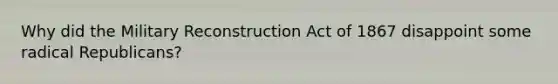 Why did the Military Reconstruction Act of 1867 disappoint some radical Republicans?